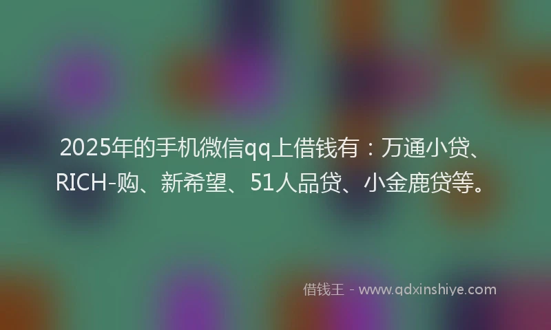 2025年的手机微信qq上借钱有：万通小贷、RICH-购、新希望、51人品贷、小金鹿贷等。