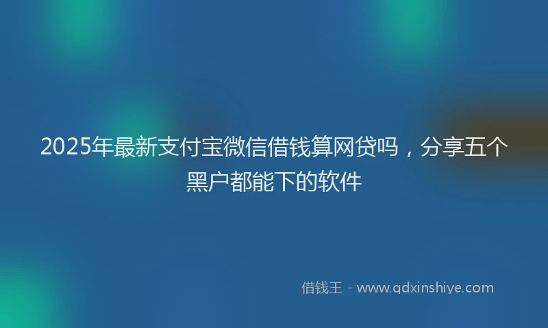 2025年最新支付宝微信借钱算网贷吗，分享五个黑户都能下的软件