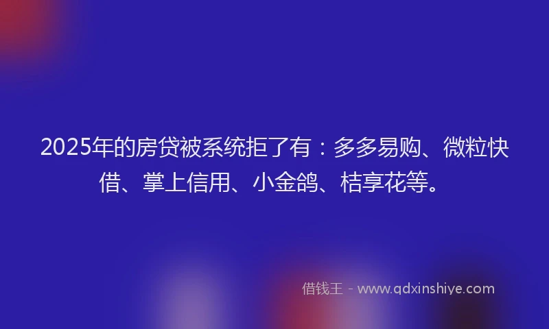 2025年的房贷被系统拒了有：多多易购、微粒快借、掌上信用、小金鸽、桔享花等。