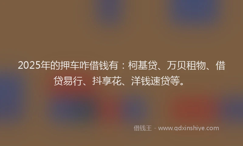 2025年的押车咋借钱有：柯基贷、万贝租物、借贷易行、抖享花、洋钱速贷等。