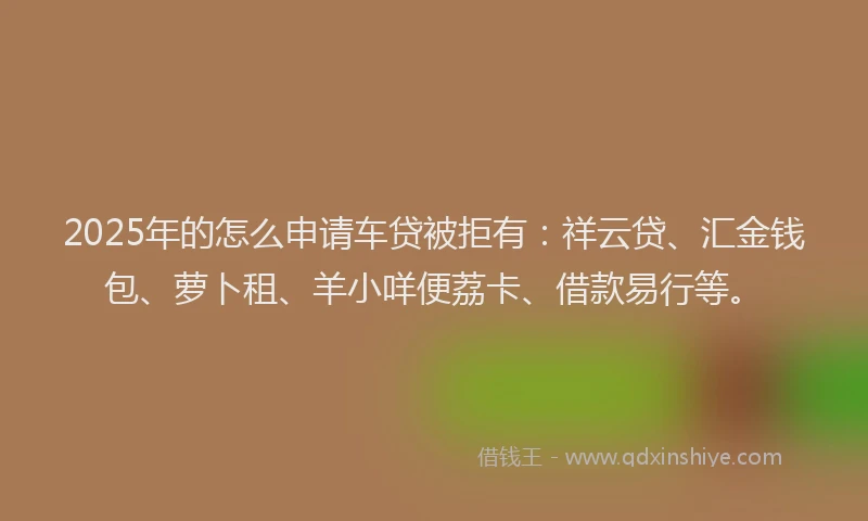 2025年的怎么申请车贷被拒有：祥云贷、汇金钱包、萝卜租、羊小咩便荔卡、借款易行等。