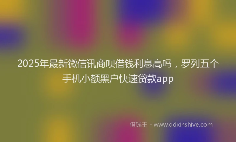 2025年最新微信讯商呗借钱利息高吗，罗列五个手机小额黑户快速贷款app