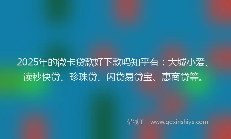 2025年的微卡贷款好下款吗知乎有：大城小爱、读秒快贷、珍珠贷、闪贷易贷宝、惠商贷等。