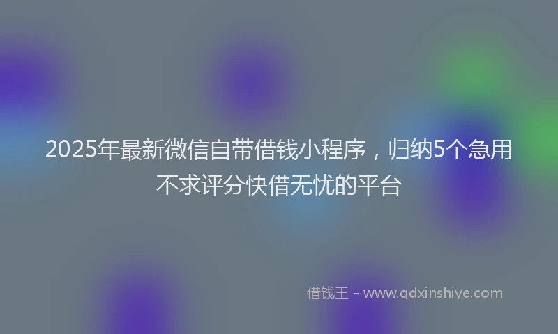 2025年最新微信自带借钱小程序，归纳5个急用不求评分快借无忧的平台
