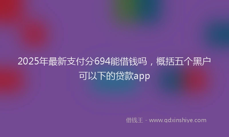 2025年最新支付分694能借钱吗，概括五个黑户可以下的贷款app