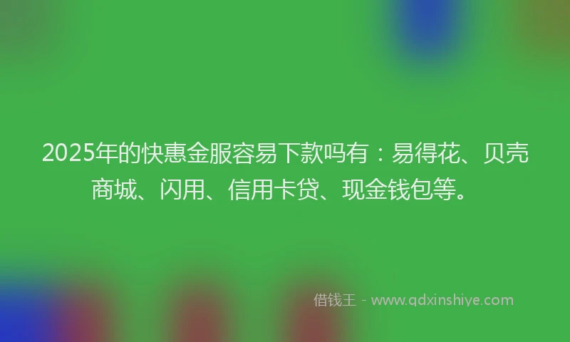 2025年的快惠金服容易下款吗有：易得花、贝壳商城、闪用、信用卡贷、现金钱包等。
