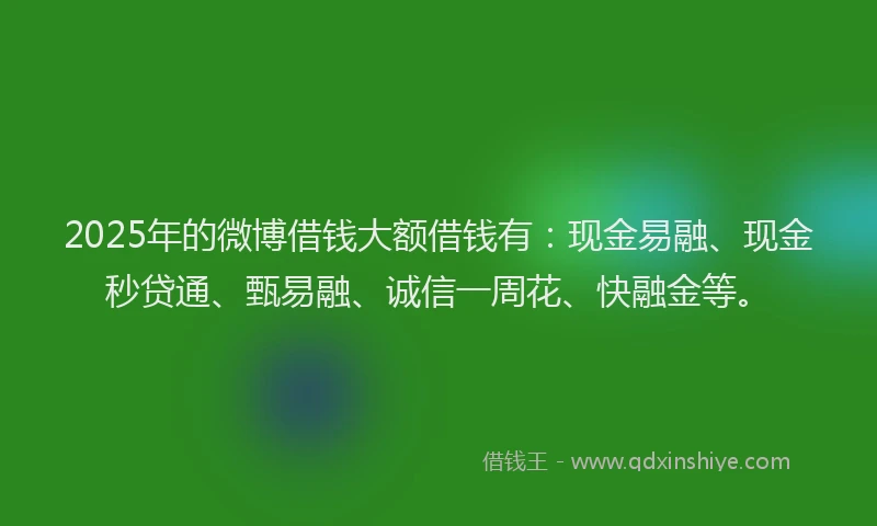 2025年的微博借钱大额借钱有：现金易融、现金秒贷通、甄易融、诚信一周花、快融金等。