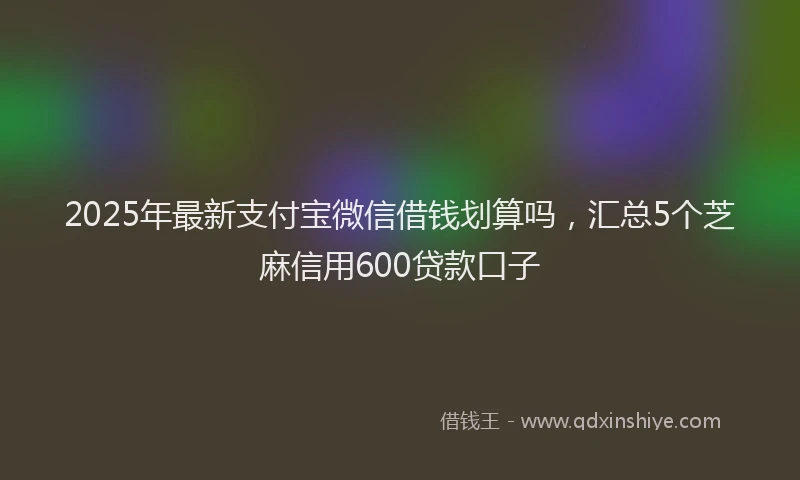 2025年最新支付宝微信借钱划算吗，汇总5个芝麻信用600贷款口子