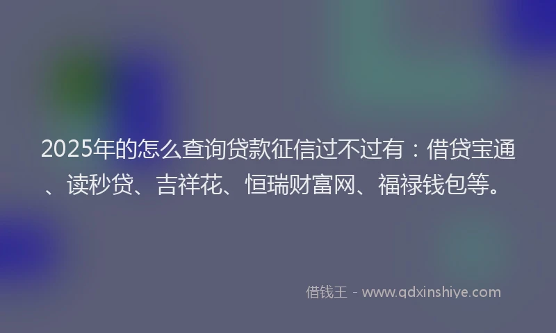 2025年的怎么查询贷款征信过不过有：借贷宝通、读秒贷、吉祥花、恒瑞财富网、福禄钱包等。