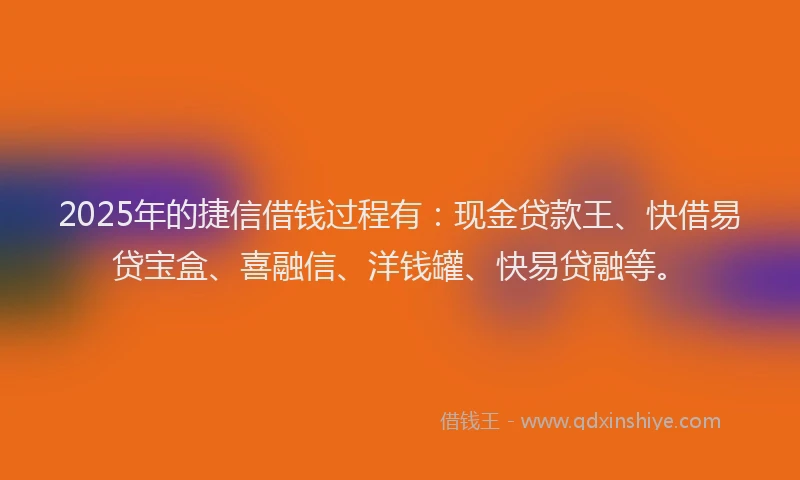 2025年的捷信借钱过程有：现金贷款王、快借易贷宝盒、喜融信、洋钱罐、快易贷融等。