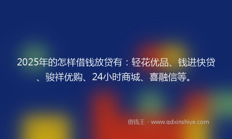 2025年的怎样借钱放贷有：轻花优品、钱进快贷、骏祥优购、24小时商城、喜融信等。