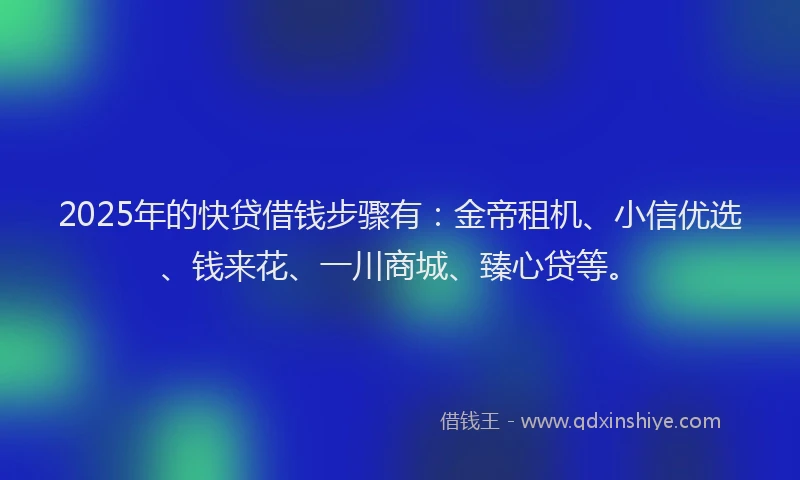 2025年的快贷借钱步骤有：金帝租机、小信优选、钱来花、一川商城、臻心贷等。