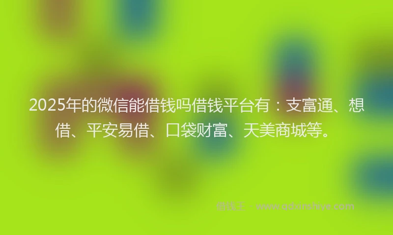 2025年的微信能借钱吗借钱平台有：支富通、想借、平安易借、口袋财富、天美商城等。