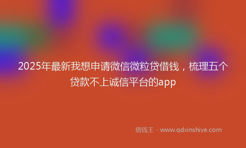 2025年最新我想申请微信微粒贷借钱，梳理五个贷款不上诚信平台的app