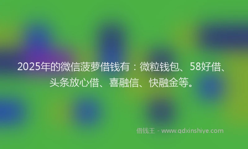 2025年的微信菠萝借钱有：微粒钱包、58好借、头条放心借、喜融信、快融金等。