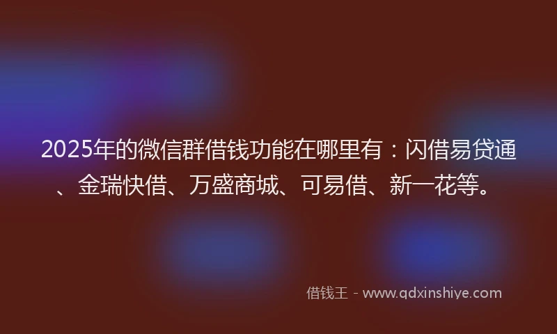 2025年的微信群借钱功能在哪里有：闪借易贷通、金瑞快借、万盛商城、可易借、新一花等。