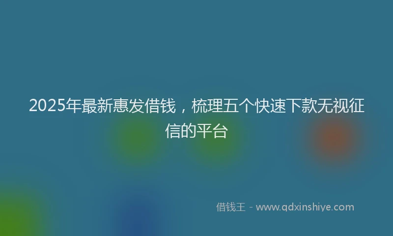 2025年最新惠发借钱，梳理五个快速下款无视征信的平台