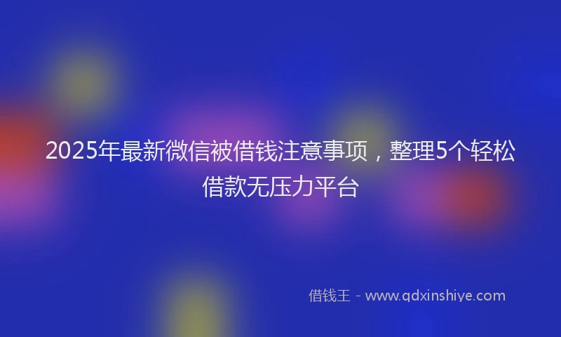 2025年最新微信被借钱注意事项，整理5个轻松借款无压力平台