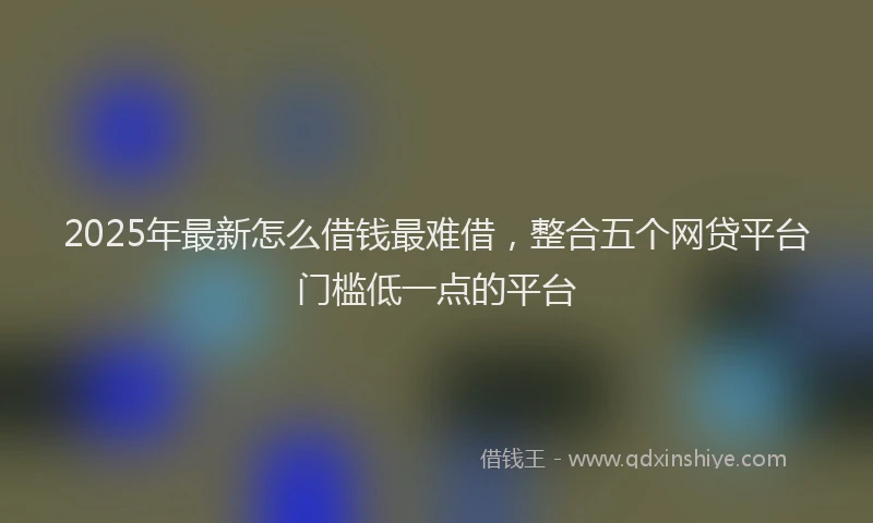 2025年最新怎么借钱最难借，整合五个网贷平台门槛低一点的平台