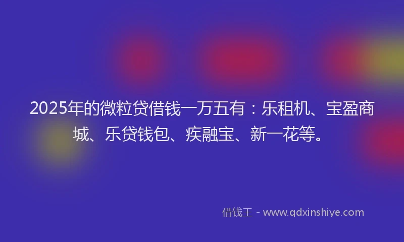 2025年的微粒贷借钱一万五有：乐租机、宝盈商城、乐贷钱包、疾融宝、新一花等。