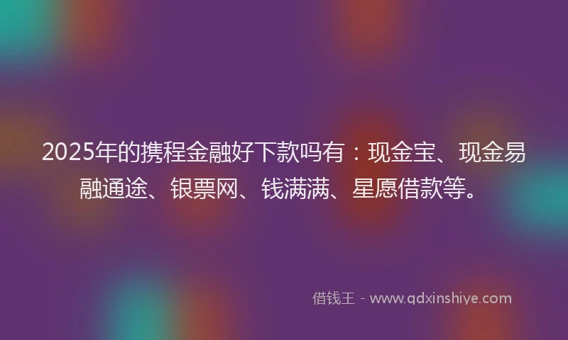 2025年的携程金融好下款吗有：现金宝、现金易融通途、银票网、钱满满、星愿借款等。