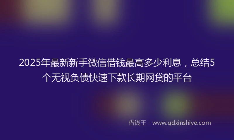 2025年最新新手微信借钱最高多少利息，总结5个无视负债快速下款长期网贷的平台