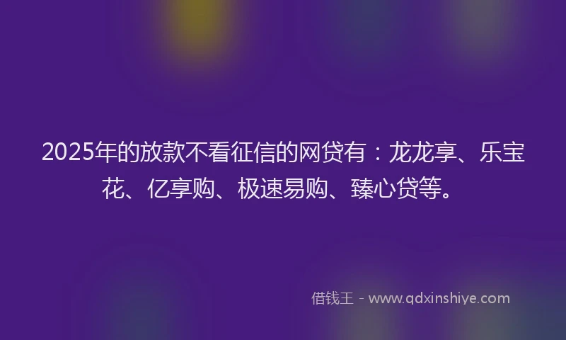 2025年的放款不看征信的网贷有：龙龙享、乐宝花、亿享购、极速易购、臻心贷等。