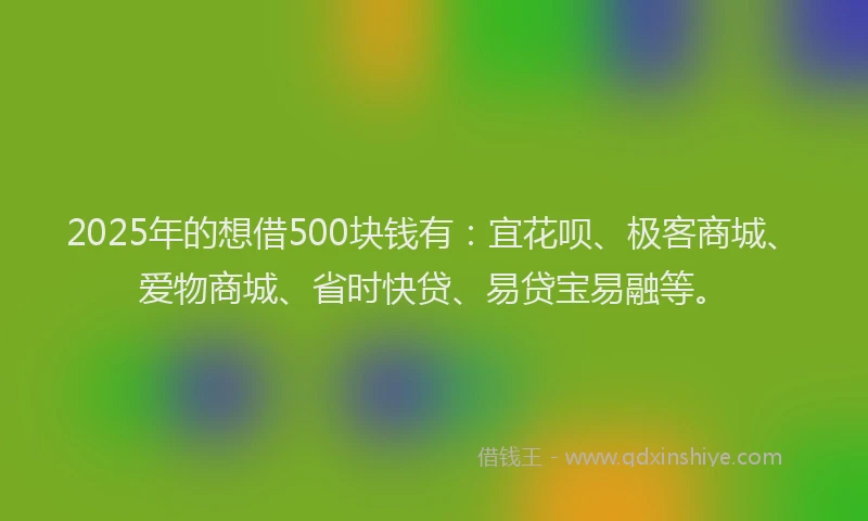 2025年的想借500块钱有：宜花呗、极客商城、爱物商城、省时快贷、易贷宝易融等。