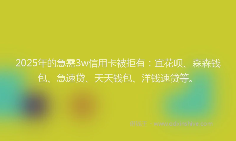 2025年的急需3w信用卡被拒有：宜花呗、森森钱包、急速贷、天天钱包、洋钱速贷等。
