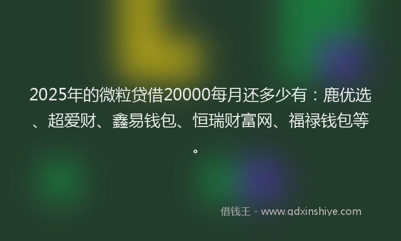 2025年的微粒贷借20000每月还多少有：鹿优选、超爱财、鑫易钱包、恒瑞财富网、福禄钱包等。
