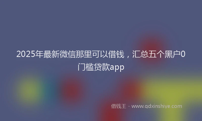 2025年最新微信那里可以借钱，汇总五个黑户0门槛贷款app