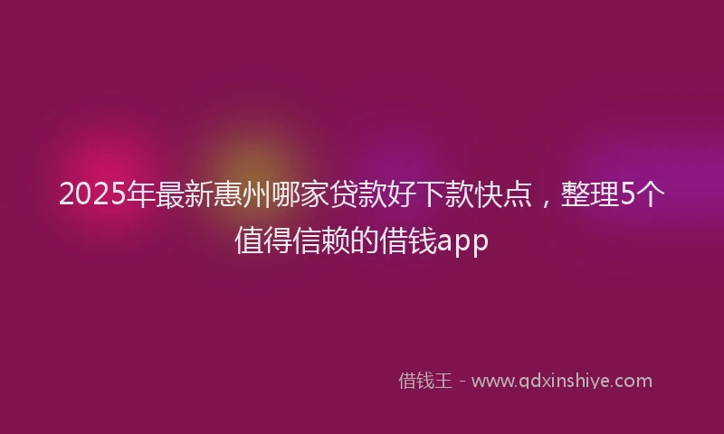 2025年最新惠州哪家贷款好下款快点，整理5个值得信赖的借钱app