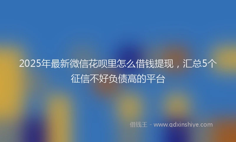 2025年最新微信花呗里怎么借钱提现，汇总5个征信不好负债高的平台
