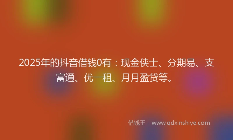 2025年的抖音借钱0有：现金侠士、分期易、支富通、优一租、月月盈贷等。