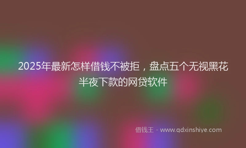 2025年最新怎样借钱不被拒，盘点五个无视黑花半夜下款的网贷软件