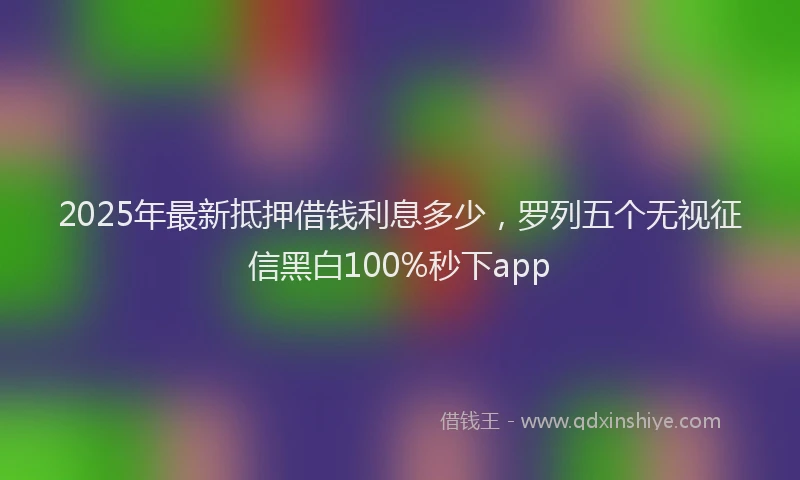2025年最新抵押借钱利息多少，罗列五个无视征信黑白100%秒下app