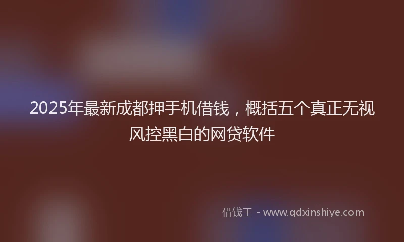 2025年最新成都押手机借钱，概括五个真正无视风控黑白的网贷软件