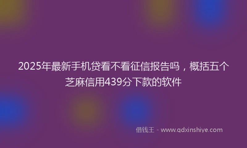 2025年最新手机贷看不看征信报告吗，概括五个芝麻信用439分下款的软件
