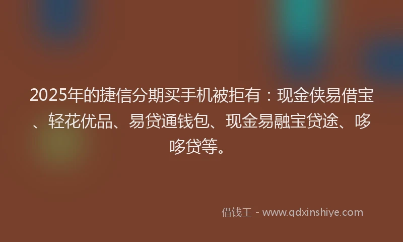 2025年的捷信分期买手机被拒有：现金侠易借宝、轻花优品、易贷通钱包、现金易融宝贷途、哆哆贷等。