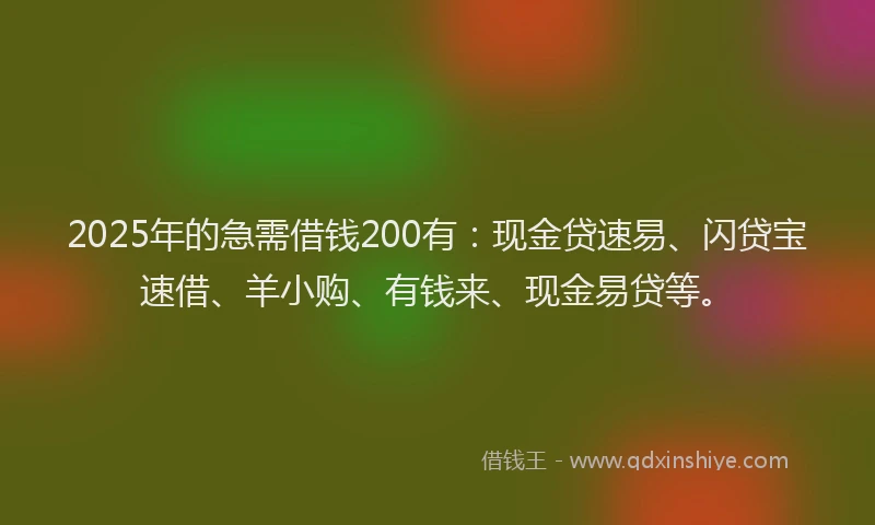 2025年的急需借钱200有：现金贷速易、闪贷宝速借、羊小购、有钱来、现金易贷等。