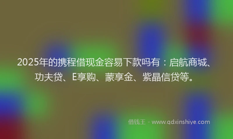 2025年的携程借现金容易下款吗有：启航商城、功夫贷、E享购、蒙享金、紫晶信贷等。