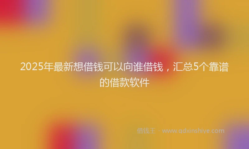 2025年最新想借钱可以向谁借钱，汇总5个靠谱的借款软件