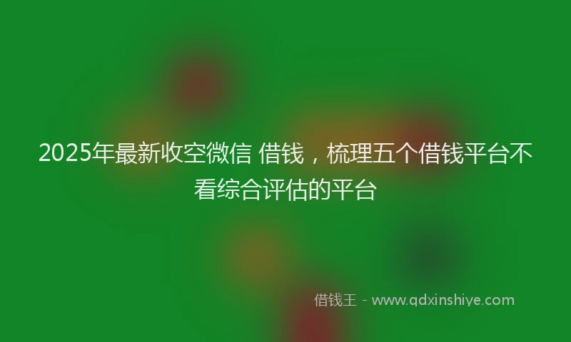 2025年最新收空微信 借钱，梳理五个借钱平台不看综合评估的平台