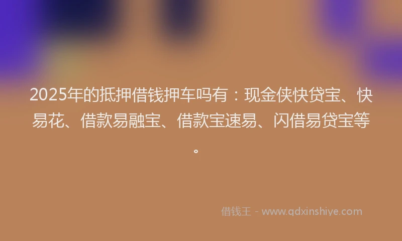 2025年的抵押借钱押车吗有：现金侠快贷宝、快易花、借款易融宝、借款宝速易、闪借易贷宝等。