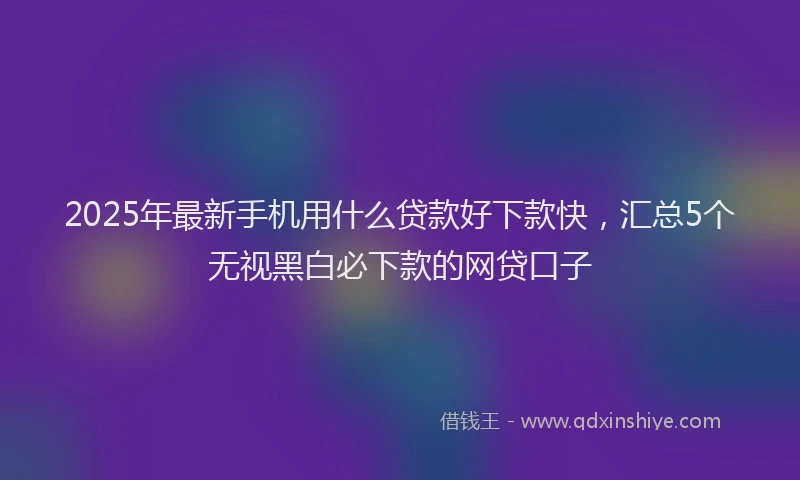 2025年最新手机用什么贷款好下款快，汇总5个无视黑白必下款的网贷口子