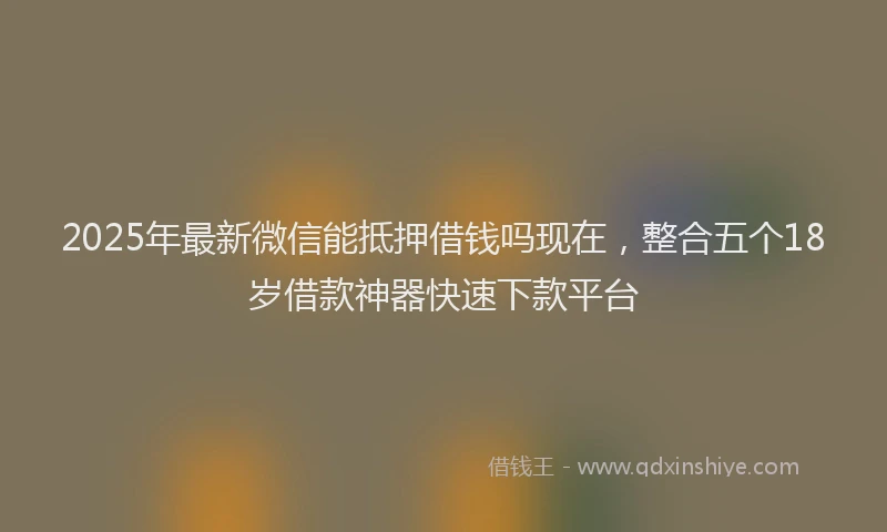 2025年最新微信能抵押借钱吗现在，整合五个18岁借款神器快速下款平台