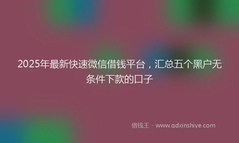 2025年最新快速微信借钱平台，汇总五个黑户无条件下款的口子