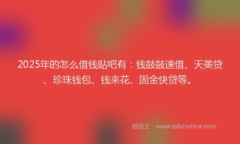 2025年的怎么借钱贴吧有：钱鼓鼓速借、天美贷、珍珠钱包、钱来花、固金快贷等。