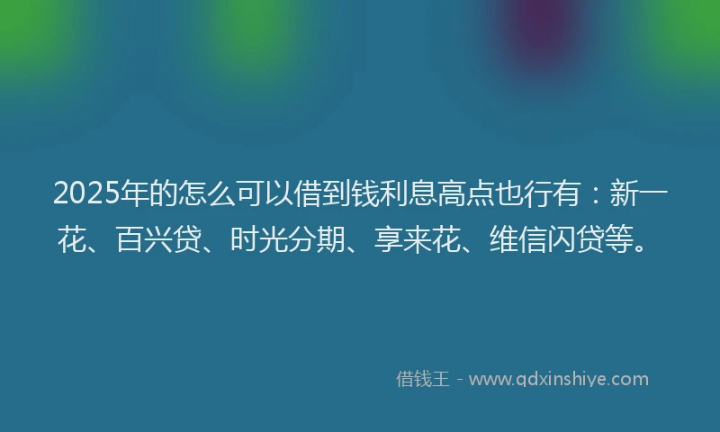 2025年的怎么可以借到钱利息高点也行有：新一花、百兴贷、时光分期、享来花、维信闪贷等。