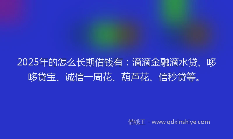 2025年的怎么长期借钱有：滴滴金融滴水贷、哆哆贷宝、诚信一周花、葫芦花、信秒贷等。